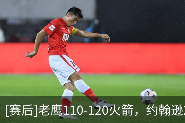 [赛后]老鹰110-120火箭，约翰逊21分9板4助，申京29分9板9助